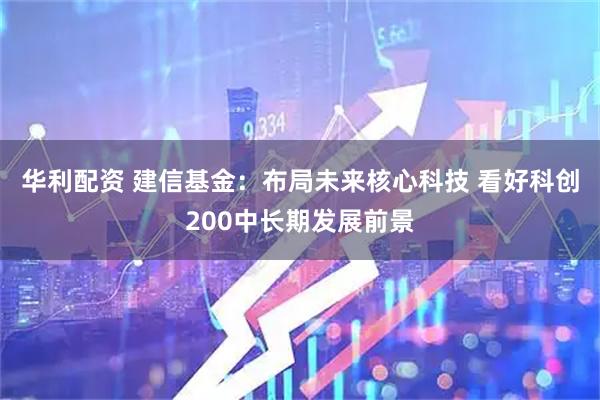 华利配资 建信基金：布局未来核心科技 看好科创200中长期发展前景