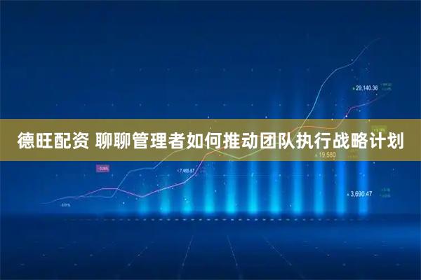 德旺配资 聊聊管理者如何推动团队执行战略计划