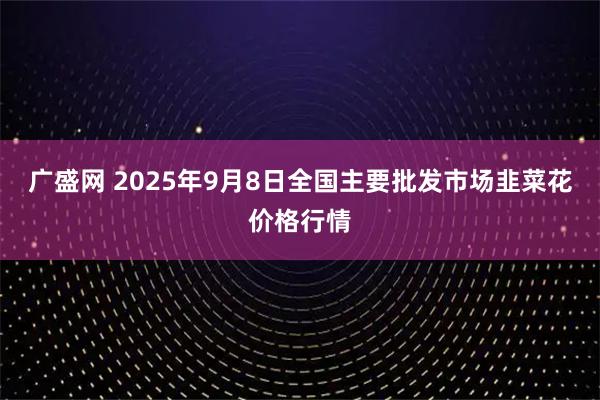 广盛网 2025年9月8日全国主要批发市场韭菜花价格行情
