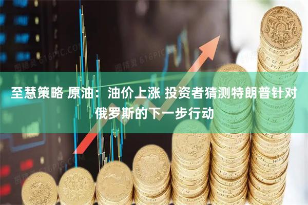 至慧策略 原油：油价上涨 投资者猜测特朗普针对俄罗斯的下一步行动