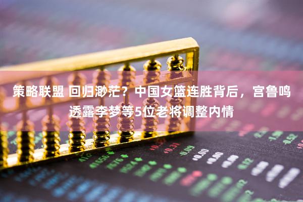 策略联盟 回归渺茫？中国女篮连胜背后，宫鲁鸣透露李梦等5位老将调整内情