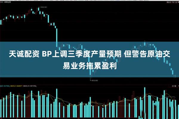 天诚配资 BP上调三季度产量预期 但警告原油交易业务拖累盈利