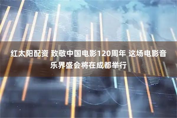 红太阳配资 致敬中国电影120周年 这场电影音乐界盛会将在成都举行