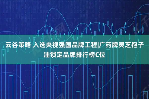 云谷策略 入选央视强国品牌工程|广药牌灵芝孢子油锁定品牌排行榜C位