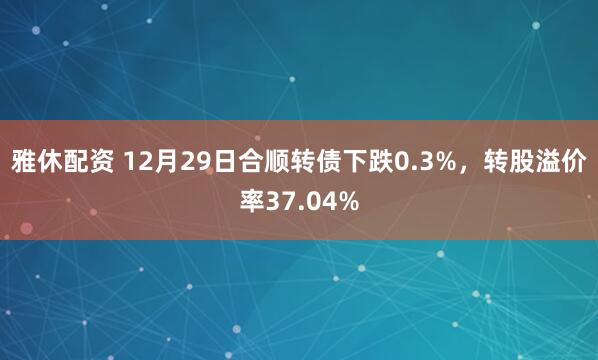 雅休配资 12月29日合顺转债下跌0.3%，转股溢价率37.04%