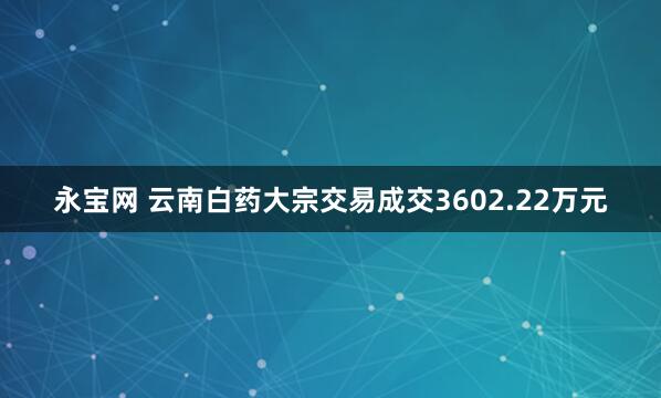 永宝网 云南白药大宗交易成交3602.22万元