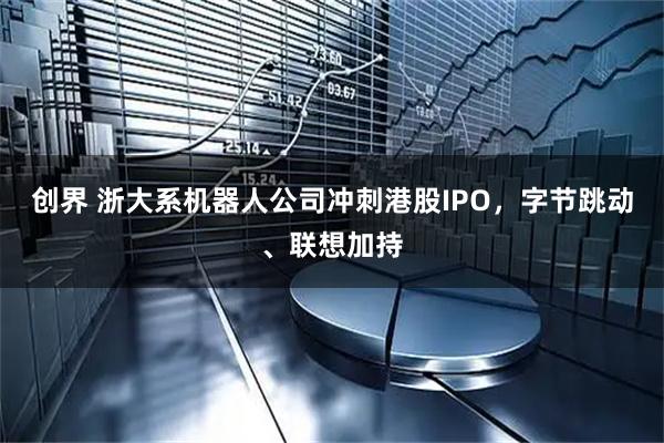 创界 浙大系机器人公司冲刺港股IPO，字节跳动、联想加持