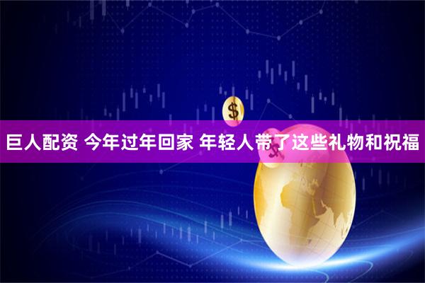 巨人配资 今年过年回家 年轻人带了这些礼物和祝福
