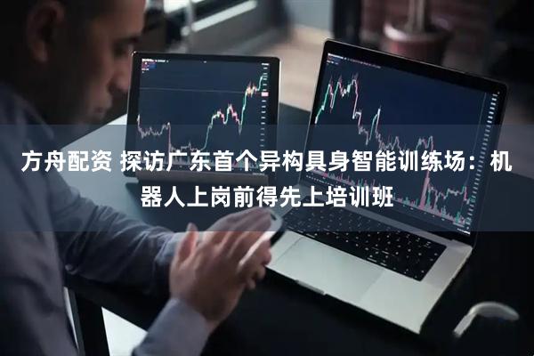 方舟配资 探访广东首个异构具身智能训练场：机器人上岗前得先上培训班