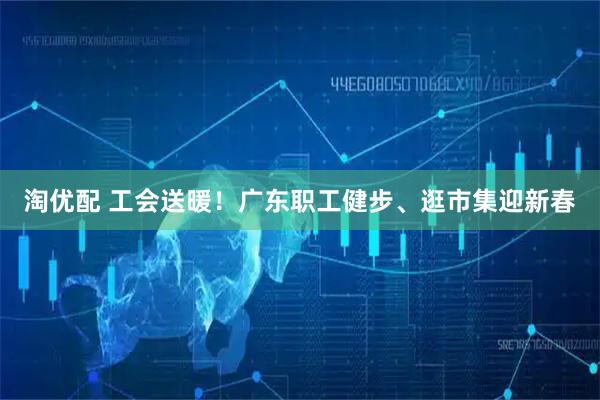 淘优配 工会送暖！广东职工健步、逛市集迎新春