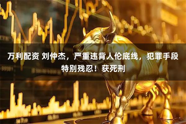 万利配资 刘仲杰，严重违背人伦底线，犯罪手段特别残忍！获死刑