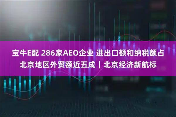 宝牛E配 286家AEO企业 进出口额和纳税额占北京地区外贸额近五成｜北京经济新航标