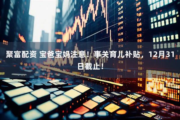 聚富配资 宝爸宝妈注意！事关育儿补贴，12月31日截止！