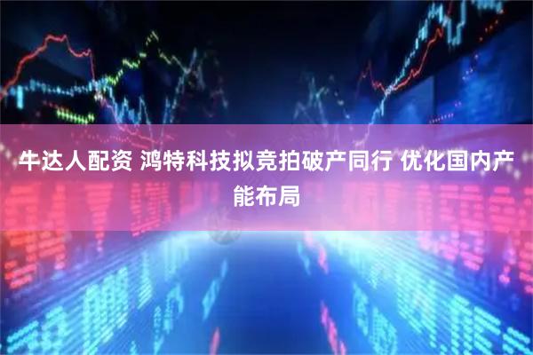 牛达人配资 鸿特科技拟竞拍破产同行 优化国内产能布局