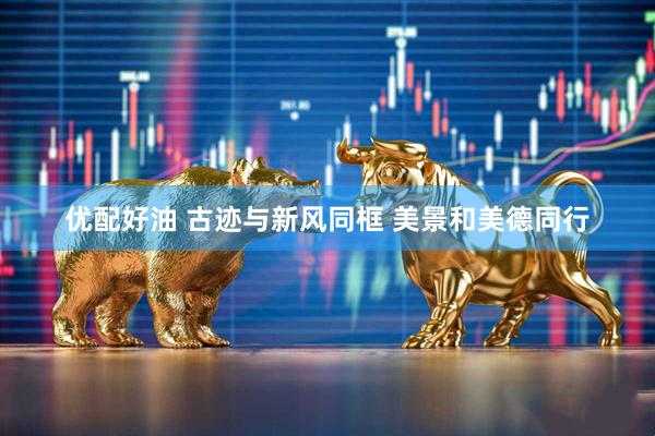 优配好油 古迹与新风同框 美景和美德同行