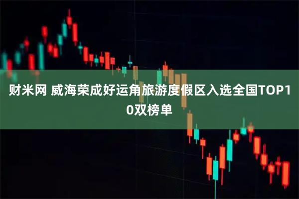 财米网 威海荣成好运角旅游度假区入选全国TOP10双榜单