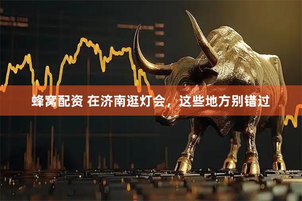 蜂窝配资 在济南逛灯会，这些地方别错过