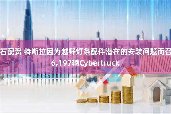 钻石配资 特斯拉因为越野灯条配件潜在的安装问题而召回6,197辆Cybertruck