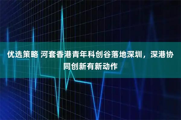 优选策略 河套香港青年科创谷落地深圳，深港协同创新有新动作