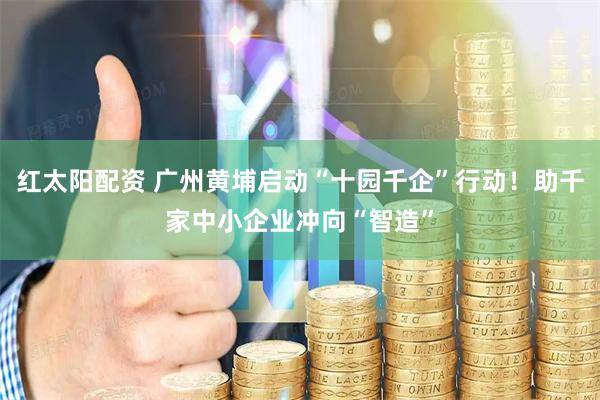 红太阳配资 广州黄埔启动“十园千企”行动！助千家中小企业冲向“智造”