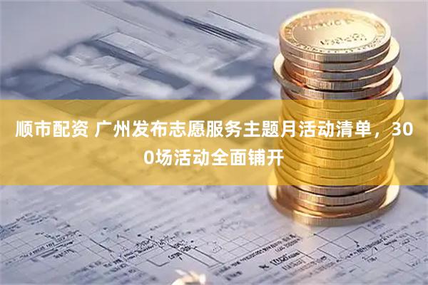 顺市配资 广州发布志愿服务主题月活动清单，300场活动全面铺开