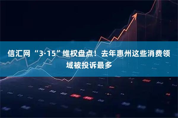 信汇网 “3·15”维权盘点！去年惠州这些消费领域被投诉最多