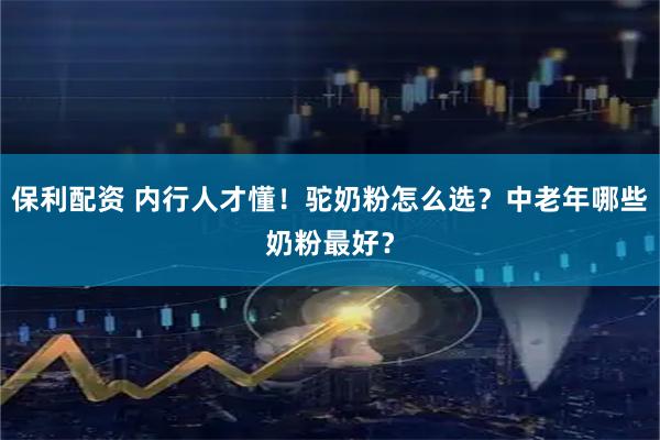 保利配资 内行人才懂！驼奶粉怎么选？中老年哪些奶粉最好？