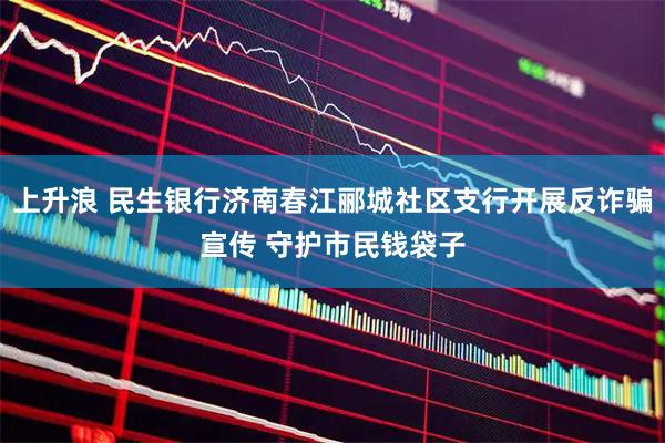 上升浪 民生银行济南春江郦城社区支行开展反诈骗宣传 守护市民钱袋子
