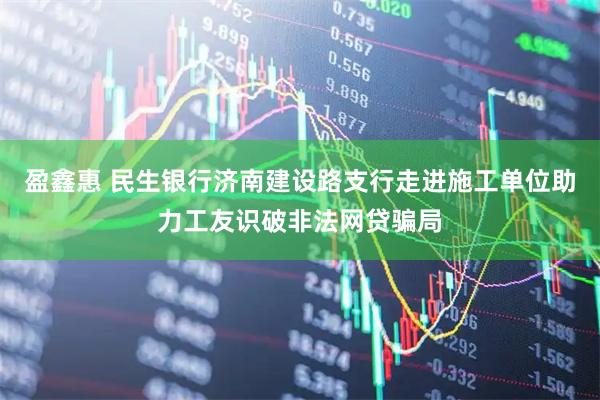 盈鑫惠 民生银行济南建设路支行走进施工单位助力工友识破非法网贷骗局