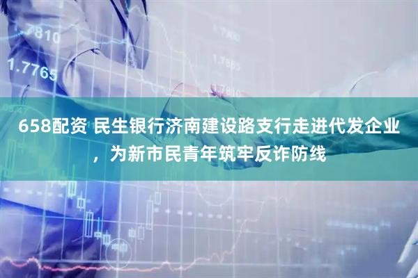 658配资 民生银行济南建设路支行走进代发企业，为新市民青年筑牢反诈防线