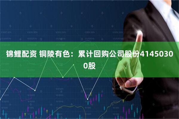 锦鲤配资 铜陵有色：累计回购公司股份41450300股