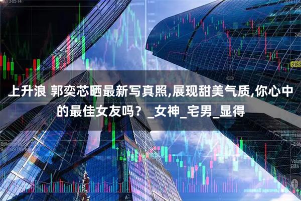 上升浪 郭奕芯晒最新写真照,展现甜美气质,你心中的最佳女友吗？_女神_宅男_显得
