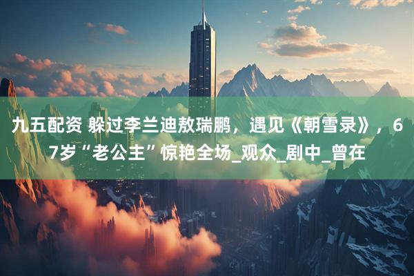 九五配资 躲过李兰迪敖瑞鹏，遇见《朝雪录》，67岁“老公主”惊艳全场_观众_剧中_曾在