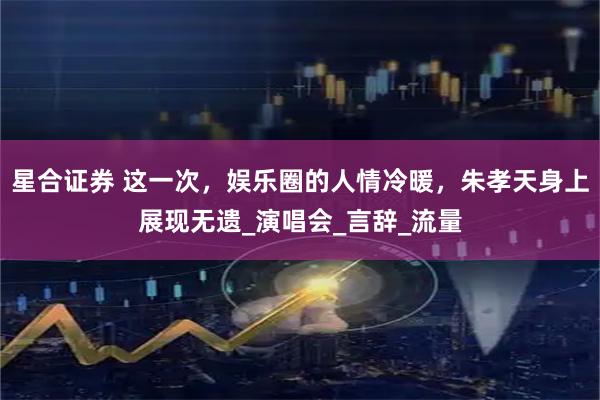 星合证券 这一次，娱乐圈的人情冷暖，朱孝天身上展现无遗_演唱会_言辞_流量