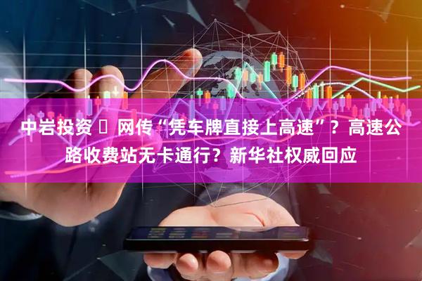中岩投资 ​网传“凭车牌直接上高速”？高速公路收费站无卡通行？新华社权威回应