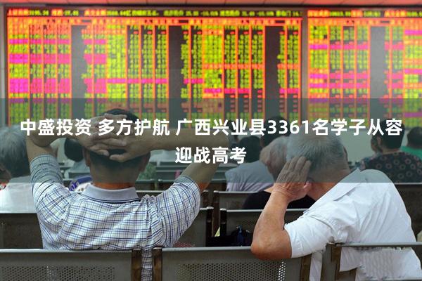 中盛投资 多方护航 广西兴业县3361名学子从容迎战高考