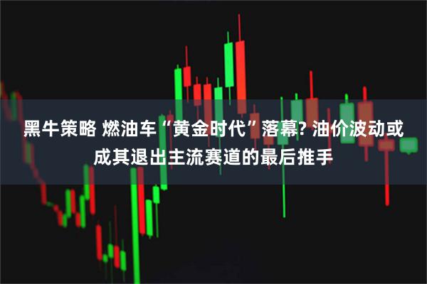 黑牛策略 燃油车“黄金时代”落幕? 油价波动或成其退出主流赛道的最后推手